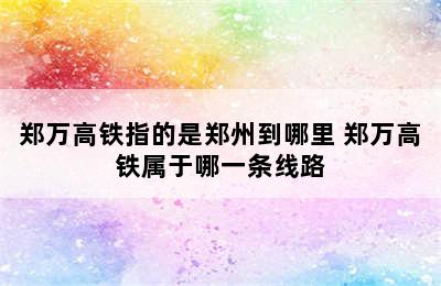 郑万高铁指的是郑州到哪里 郑万高铁属于哪一条线路